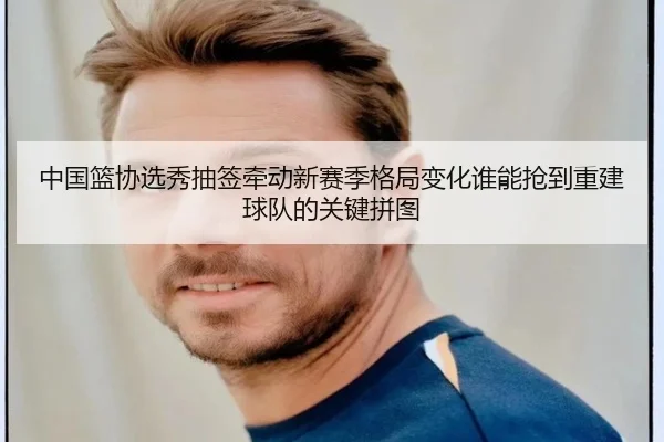 中国篮协选秀抽签牵动新赛季格局变化谁能抢到重建球队的关键拼图